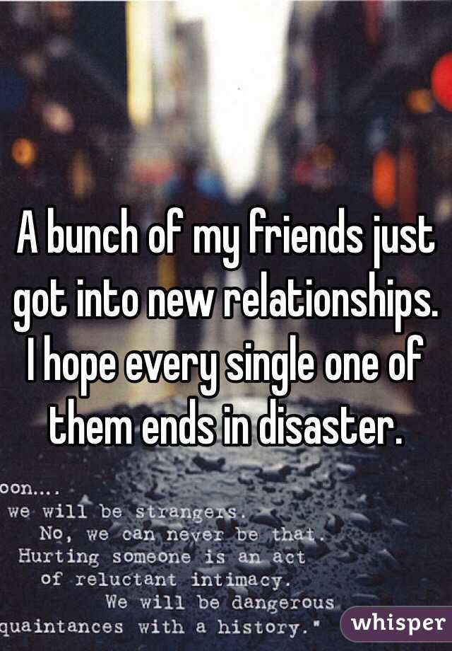 A bunch of my friends just got into new relationships. I hope every single one of them ends in disaster. 