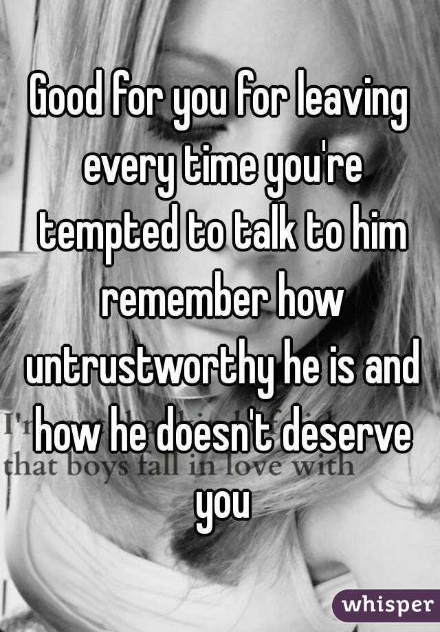 Good for you for leaving every time you're tempted to talk to him remember how untrustworthy he is and how he doesn't deserve you