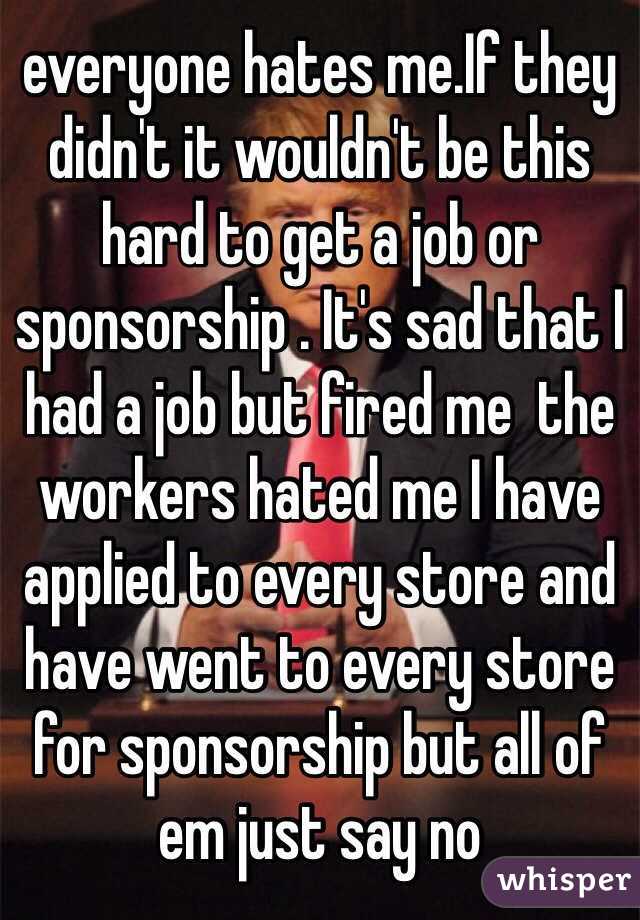everyone hates me.If they didn't it wouldn't be this hard to get a job or sponsorship . It's sad that I had a job but fired me  the workers hated me I have applied to every store and have went to every store for sponsorship but all of em just say no 