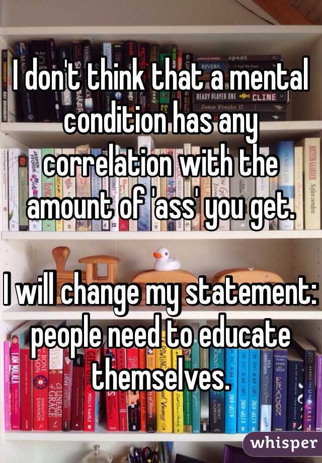 I don't think that a mental condition has any correlation with the amount of 'ass' you get. 

I will change my statement: people need to educate themselves. 