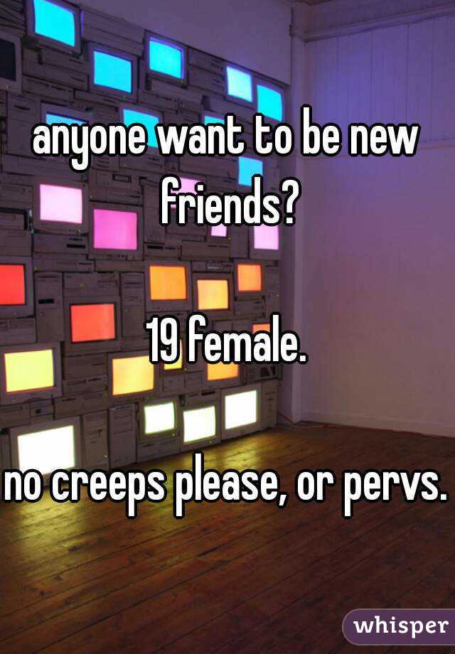 anyone want to be new friends?

19 female.

no creeps please, or pervs.