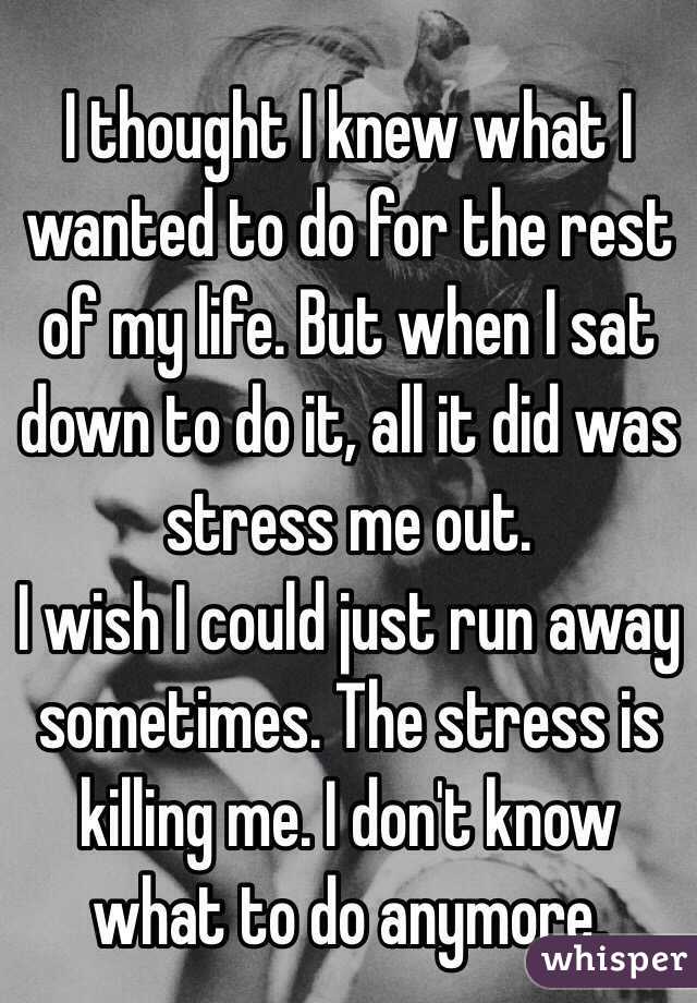I thought I knew what I wanted to do for the rest of my life. But when I sat down to do it, all it did was stress me out. 
I wish I could just run away sometimes. The stress is killing me. I don't know what to do anymore. 