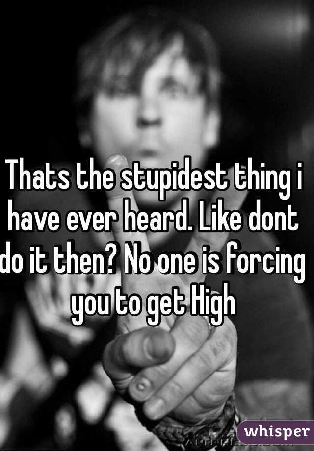 Thats the stupidest thing i have ever heard. Like dont do it then? No one is forcing you to get High