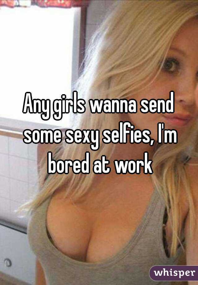 Any girls wanna send some sexy selfies, I'm bored at work