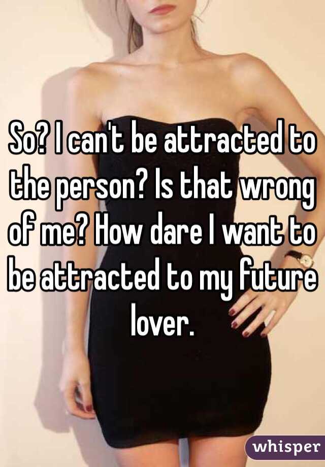 So? I can't be attracted to the person? Is that wrong of me? How dare I want to be attracted to my future lover. 