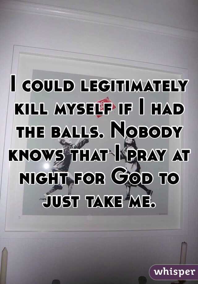 I could legitimately kill myself if I had the balls. Nobody knows that I pray at night for God to just take me. 