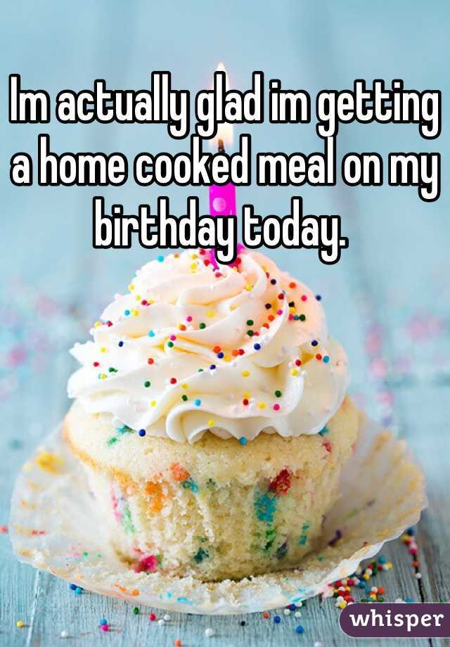 Im actually glad im getting a home cooked meal on my birthday today. 