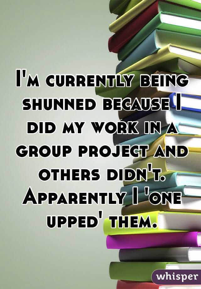 I'm currently being shunned because I did my work in a group project and others didn't. Apparently I 'one upped' them.