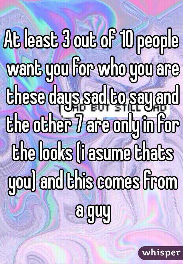 At least 3 out of 10 people want you for who you are these days sad to say and the other 7 are only in for the looks (i asume thats you) and this comes from a guy
