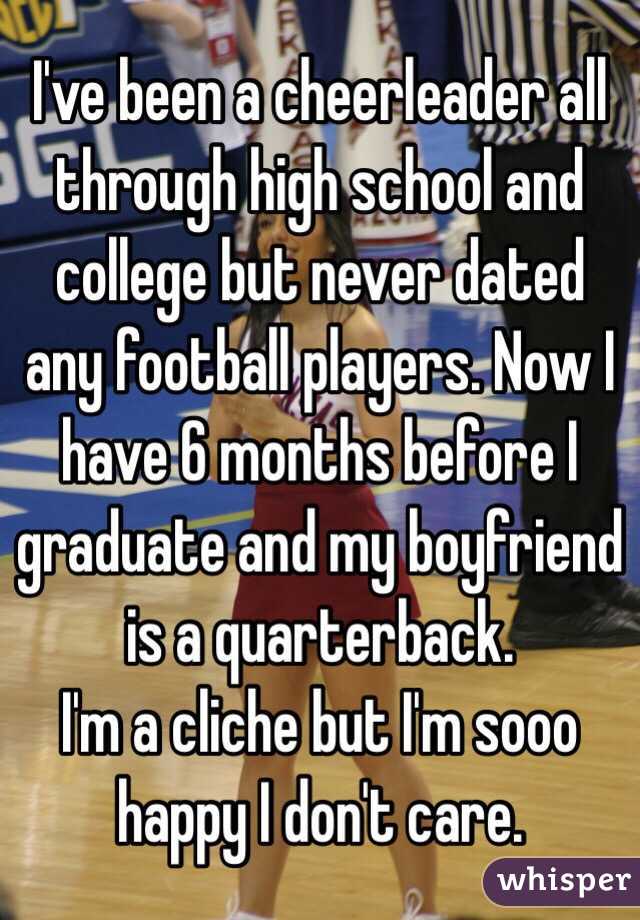 I've been a cheerleader all through high school and college but never dated any football players. Now I have 6 months before I graduate and my boyfriend is a quarterback. 
I'm a cliche but I'm sooo happy I don't care.