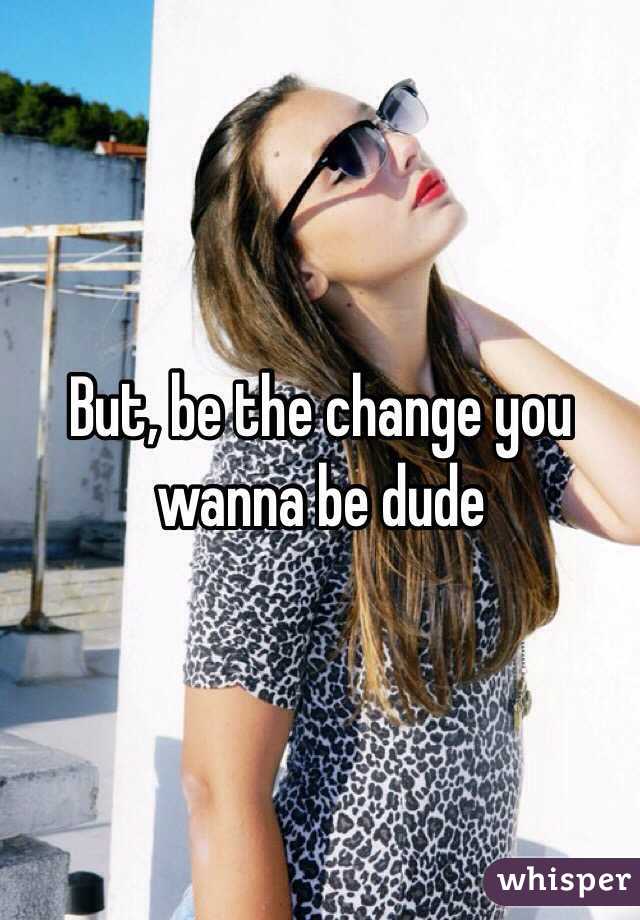 But, be the change you wanna be dude