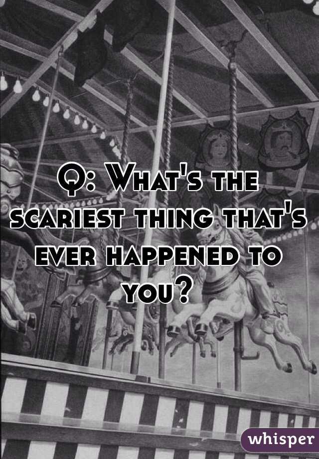  Q: What's the scariest thing that's ever happened to you?