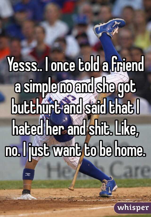 Yesss.. I once told a friend a simple no and she got butthurt and said that I hated her and shit. Like, no. I just want to be home. 