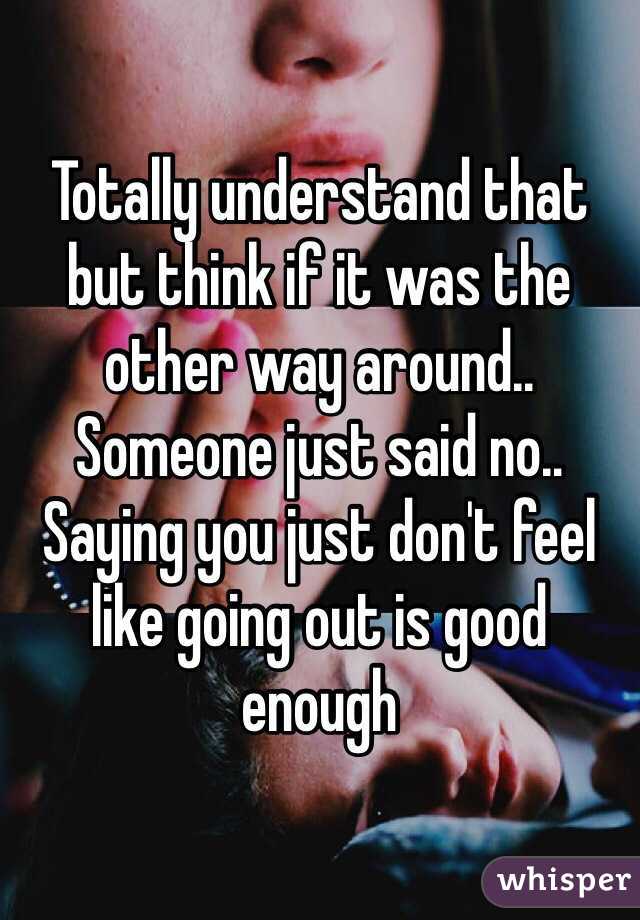 Totally understand that but think if it was the other way around.. Someone just said no.. Saying you just don't feel like going out is good enough