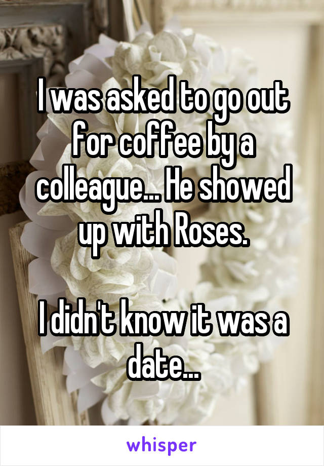 I was asked to go out for coffee by a colleague... He showed up with Roses.

I didn't know it was a date...