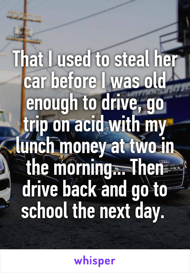 That I used to steal her car before I was old enough to drive, go trip on acid with my lunch money at two in the morning... Then drive back and go to school the next day. 