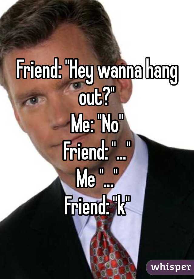 Friend: "Hey wanna hang out?"
Me: "No"
Friend: "..."
Me "..."
Friend: "k"