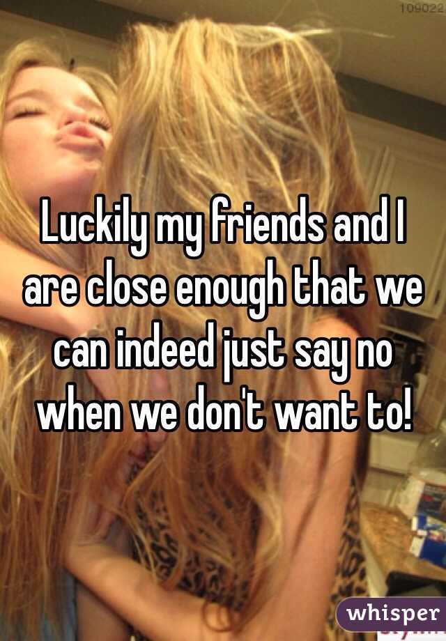 Luckily my friends and I are close enough that we can indeed just say no when we don't want to!