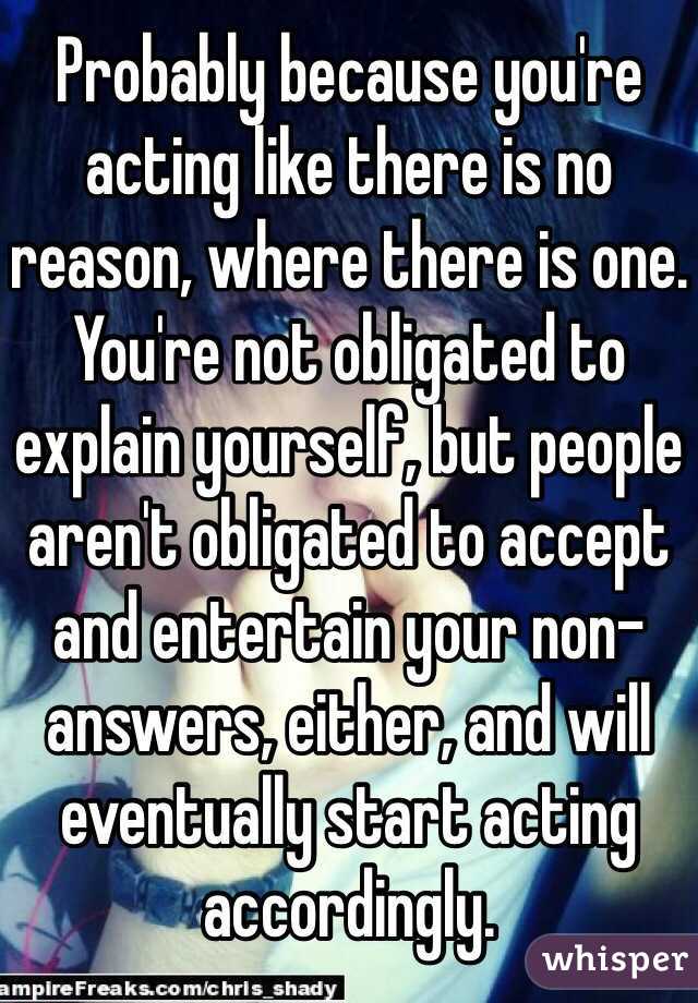 Probably because you're acting like there is no reason, where there is one. You're not obligated to explain yourself, but people aren't obligated to accept and entertain your non-answers, either, and will eventually start acting accordingly.