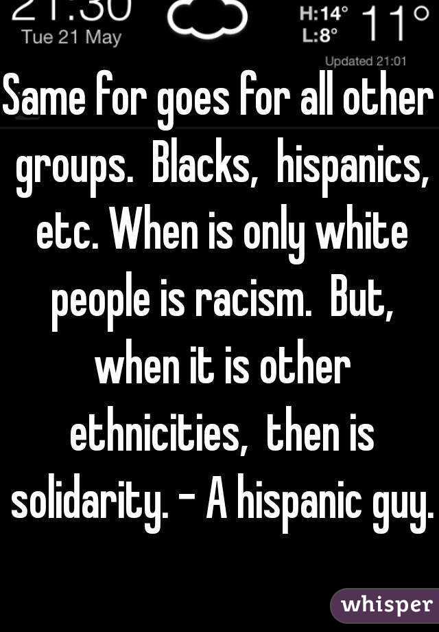 Same for goes for all other groups.  Blacks,  hispanics, etc. When is only white people is racism.  But, when it is other ethnicities,  then is solidarity. - A hispanic guy.