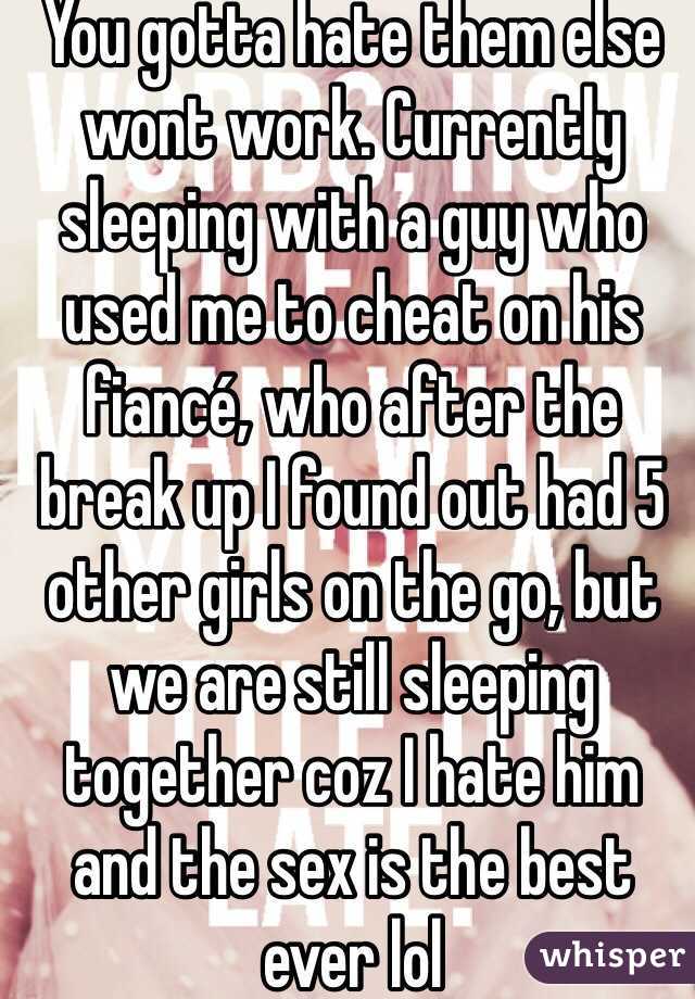 You gotta hate them else wont work. Currently sleeping with a guy who used me to cheat on his fiancé, who after the break up I found out had 5 other girls on the go, but we are still sleeping together coz I hate him and the sex is the best ever lol