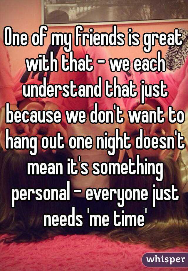 One of my friends is great with that - we each understand that just because we don't want to hang out one night doesn't mean it's something personal - everyone just needs 'me time'