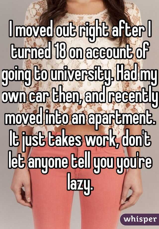 I moved out right after I turned 18 on account of going to university. Had my own car then, and recently moved into an apartment. It just takes work, don't let anyone tell you you're lazy.