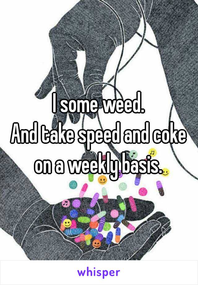 I some weed.
And take speed and coke on a weekly basis. 