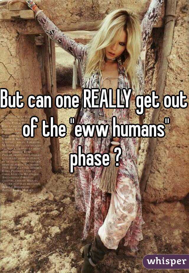 But can one REALLY get out of the "eww humans" phase ?