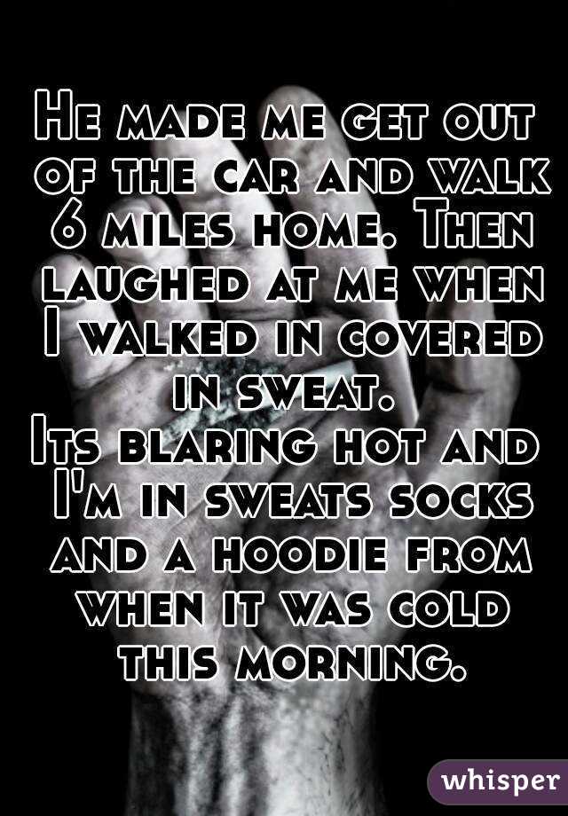 He made me get out of the car and walk 6 miles home. Then laughed at me when I walked in covered in sweat. 
Its blaring hot and I'm in sweats socks and a hoodie from when it was cold this morning.