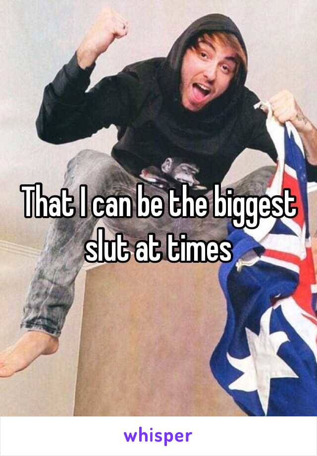 That I can be the biggest slut at times 