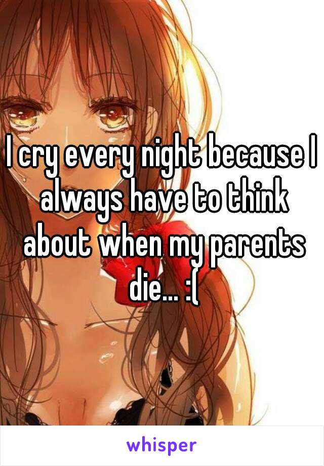 I cry every night because I always have to think about when my parents die... :(