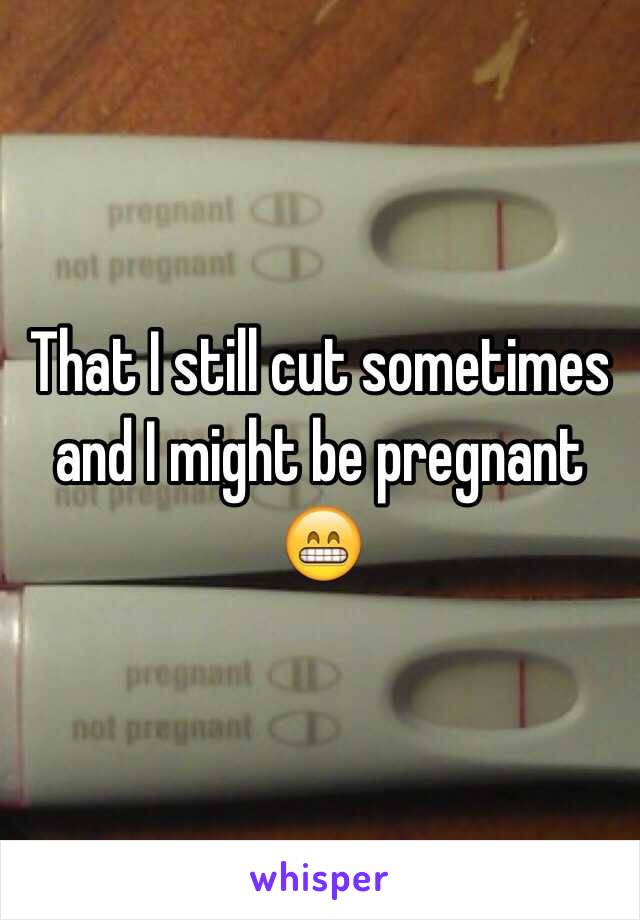 That I still cut sometimes and I might be pregnant 😁