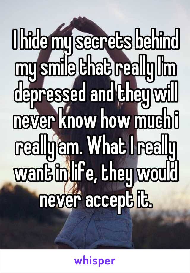 I hide my secrets behind my smile that really I'm depressed and they will never know how much i really am. What I really want in life, they would never accept it.