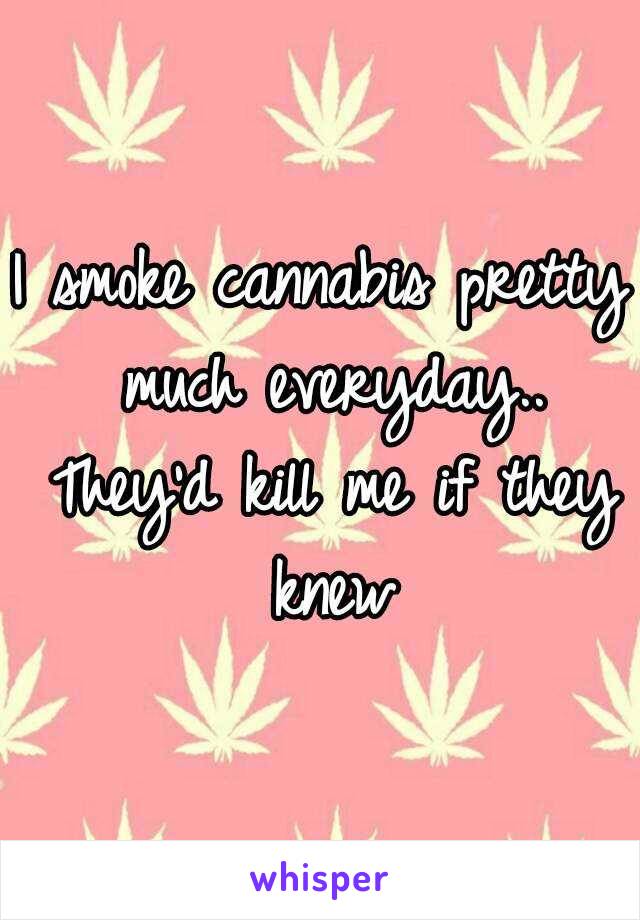 I smoke cannabis pretty much everyday.. They'd kill me if they knew