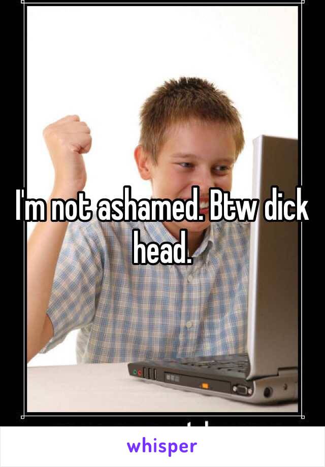 I'm not ashamed. Btw dick head. 