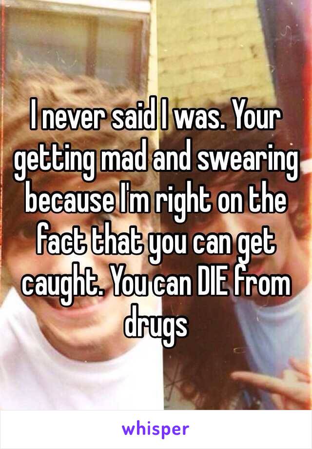 I never said I was. Your getting mad and swearing because I'm right on the fact that you can get caught. You can DIE from drugs