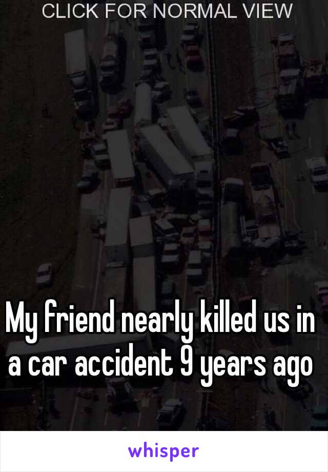 My friend nearly killed us in a car accident 9 years ago