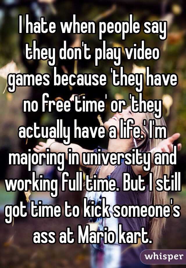 I hate when people say they don't play video games because 'they have no free time' or 'they actually have a life.' I'm majoring in university and working full time. But I still got time to kick someone's ass at Mario kart. 