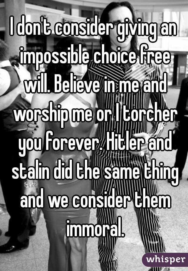 I don't consider giving an impossible choice free will. Believe in me and worship me or I torcher you forever. Hitler and stalin did the same thing and we consider them immoral.