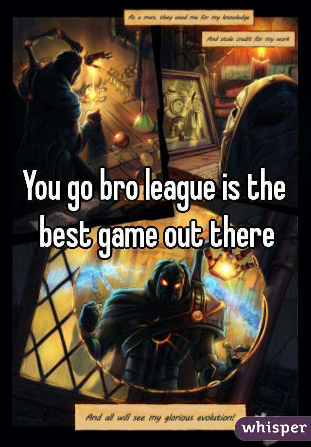 You go bro league is the best game out there