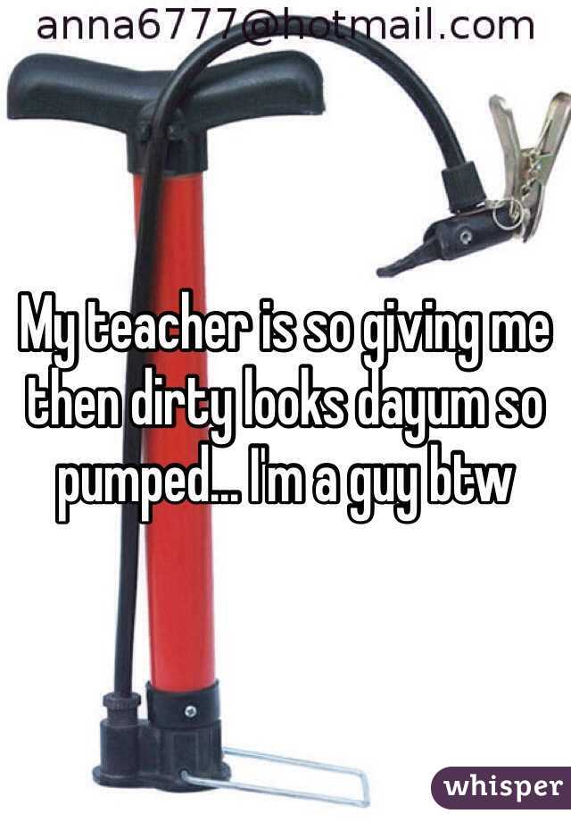 My teacher is so giving me then dirty looks dayum so pumped... I'm a guy btw