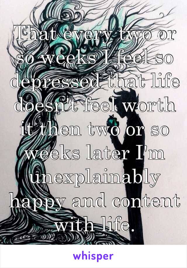 That every two or so weeks I feel so depressed that life doesn't feel worth it then two or so weeks later I'm unexplainably happy and content with life.
