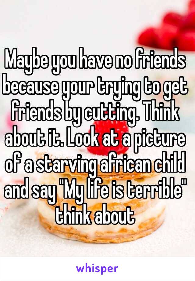 Maybe you have no friends because your trying to get friends by cutting. Think about it. Look at a picture of a starving african child and say "My life is terrible" think about