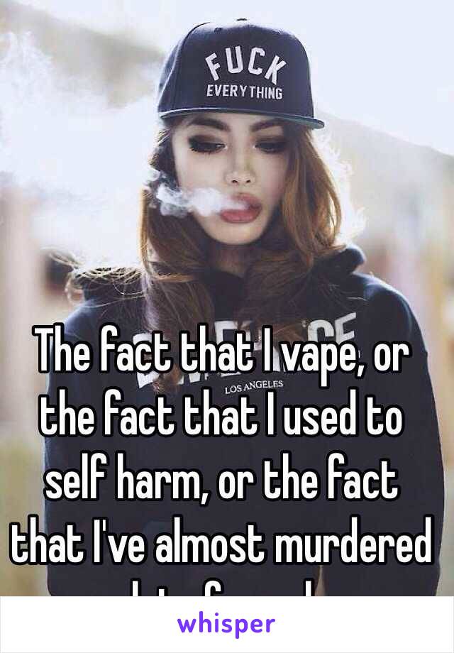 The fact that I vape, or the fact that I used to self harm, or the fact that I've almost murdered a lot of people. 