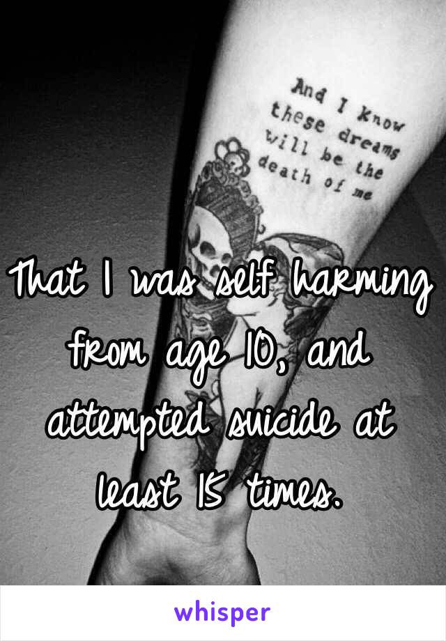 That I was self harming from age 10, and attempted suicide at least 15 times. 