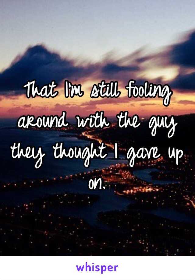 That I'm still fooling around with the guy they thought I gave up on.