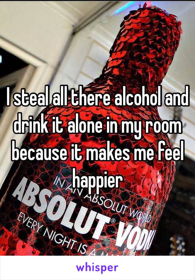 I steal all there alcohol and drink it alone in my room because it makes me feel happier 