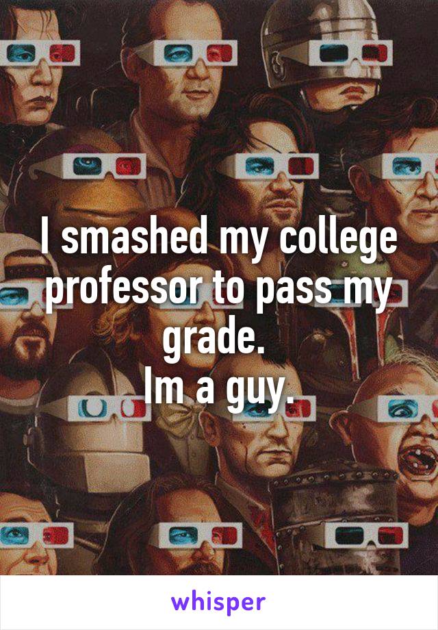 I smashed my college professor to pass my grade. 
Im a guy.
