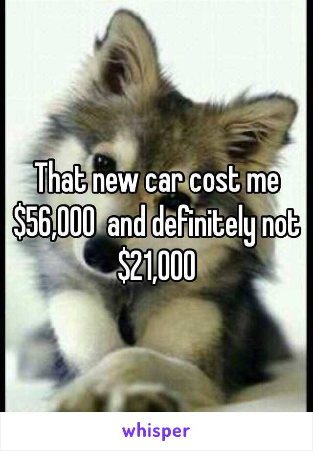 That new car cost me $56,000  and definitely not $21,000 